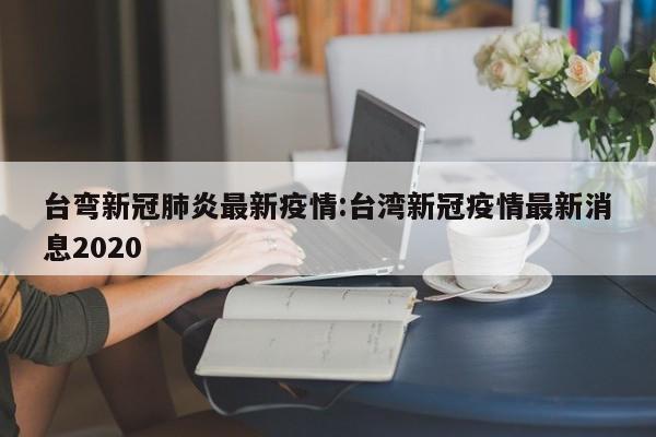 台弯新冠肺炎最新疫情:台湾新冠疫情最新消息2020