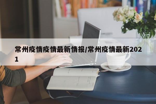 常州疫情疫情最新情报/常州疫情最新2021