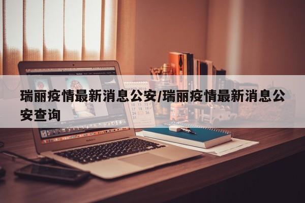 瑞丽疫情最新消息公安/瑞丽疫情最新消息公安查询